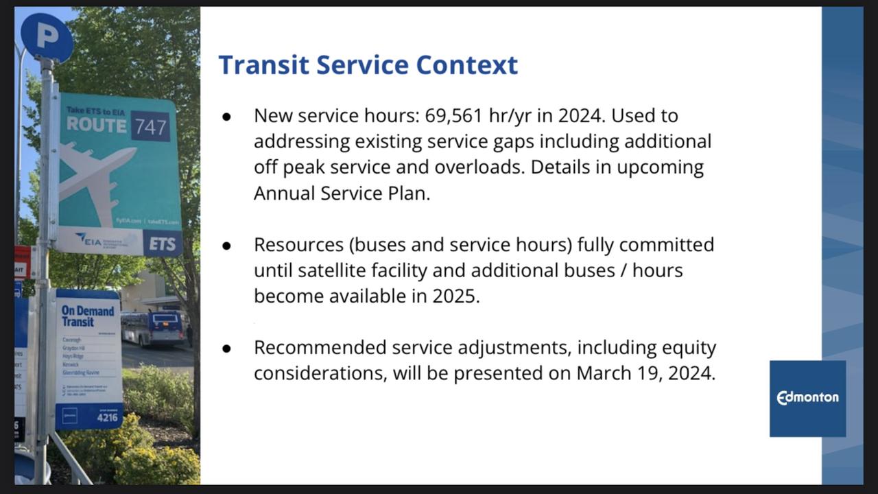Transit Service Context • New service hours: 69,561 hr/yr in 2024. Used to addressing existing service gaps including additional off peak service and overloads. Details in upcoming Annual Service Plan. • Resources (buses and service hours) fully committed until satellite facility and additional buses / hours become available in 2025. • Recommended service adjustments, including equity considerations, will be presented on March 19, 2024.